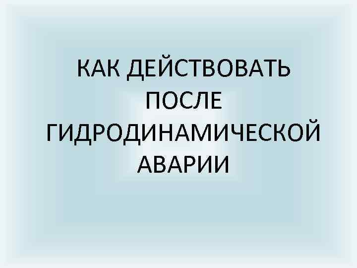 КАК ДЕЙСТВОВАТЬ ПОСЛЕ ГИДРОДИНАМИЧЕСКОЙ АВАРИИ 