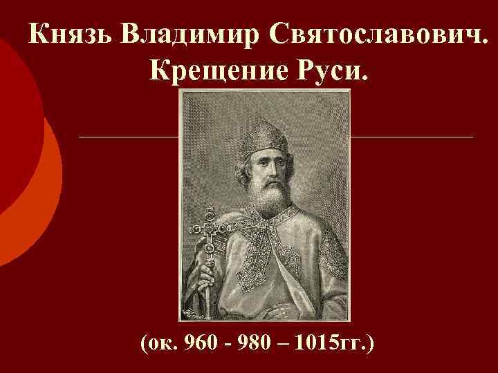 Князь Владимир Святославович. Крещение Руси. (ок. 960 - 980 – 1015 гг. ) 