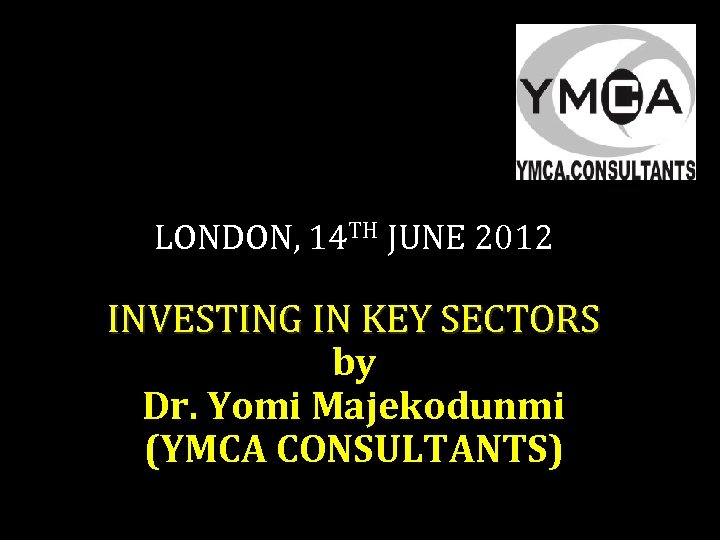 LONDON, 14 TH JUNE 2012 INVESTING IN KEY SECTORS by Dr. Yomi Majekodunmi (YMCA