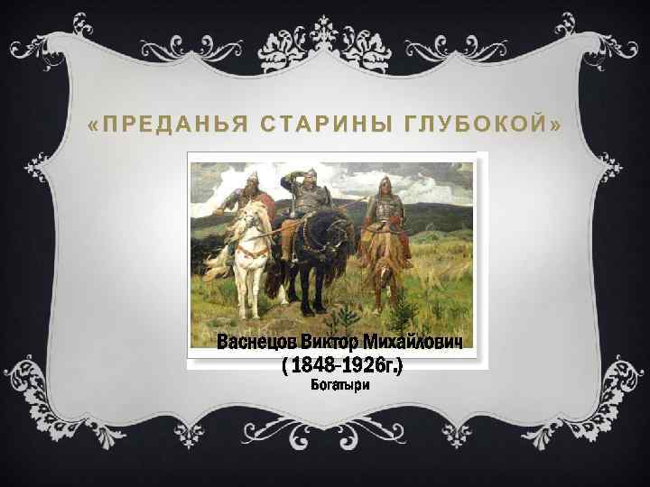  «ПРЕДАНЬЯ СТАРИНЫ ГЛУБОКОЙ» Васнецов Виктор Михайлович ( 1848 -1926 г. ) Богатыри 