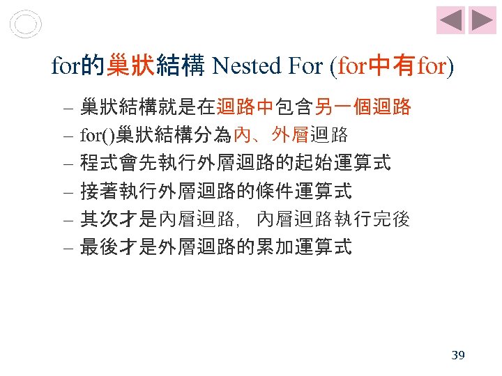 for的巢狀結構 Nested For (for中有for) – 巢狀結構就是在迴路中包含另一個迴路 – for()巢狀結構分為內、外層迴路 – 程式會先執行外層迴路的起始運算式 – 接著執行外層迴路的條件運算式 – 其次才是內層迴路，內層迴路執行完後