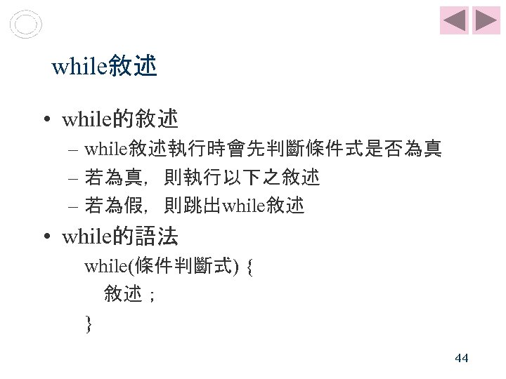 while敘述 • while的敘述 – while敘述執行時會先判斷條件式是否為真 – 若為真，則執行以下之敘述 – 若為假，則跳出while敘述 • while的語法 while(條件判斷式) { 敘述；