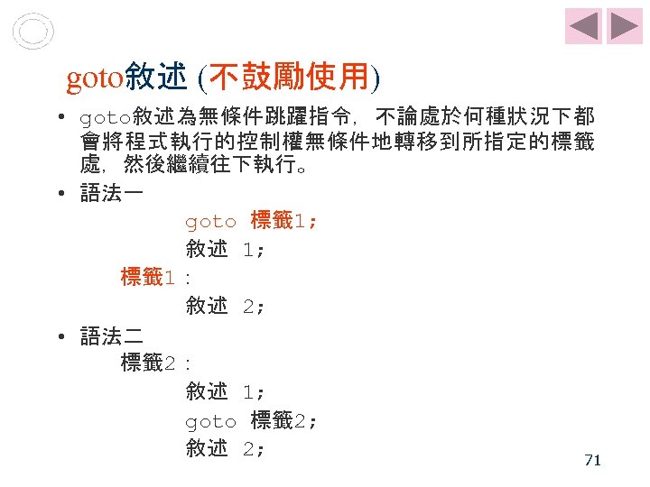 goto敘述 (不鼓勵使用) • goto敘述為無條件跳躍指令，不論處於何種狀況下都 會將程式執行的控制權無條件地轉移到所指定的標籤 處，然後繼續往下執行。 • 語法一 goto 標籤 1; 敘述 1; 標籤