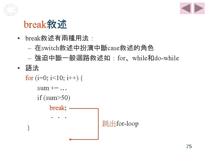  break敘述 • break敘述有兩種用法： – 在switch敘述中扮演中斷case敘述的角色 – 強迫中斷一般迴路敘述如：for、while和do-while • 語法 for (i=0; i<10; i++)