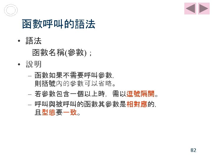 函數呼叫的語法 • 語法 函數名稱(參數)； • 說明 – 函數如果不需要呼叫參數， 則括號內的參數可以省略。 – 若參數包含一個以上時，需以逗號隔開。 – 呼叫與被呼叫的函數其參數是相對應的， 且型態要一致。