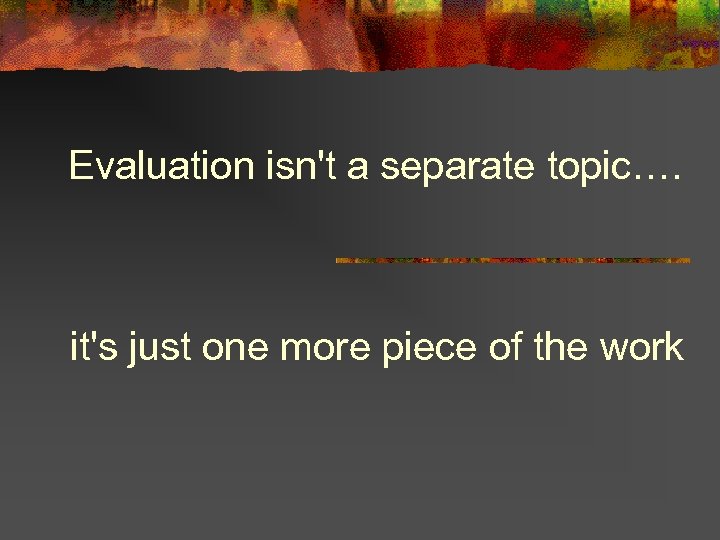 Evaluation isn't a separate topic…. it's just one more piece of the work 