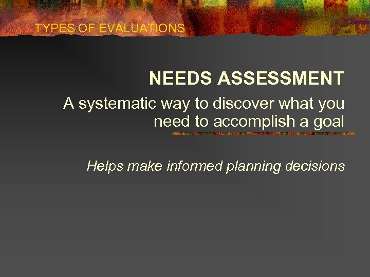 TYPES OF EVALUATIONS NEEDS ASSESSMENT A systematic way to discover what you need to