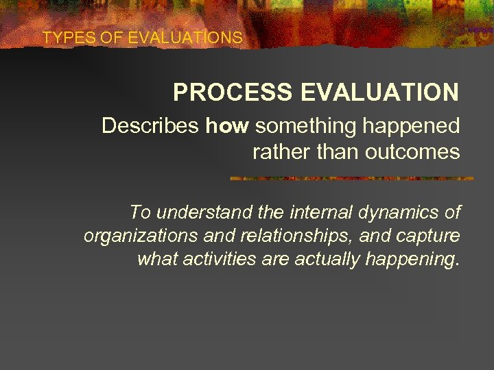 TYPES OF EVALUATIONS PROCESS EVALUATION Describes how something happened rather than outcomes To understand