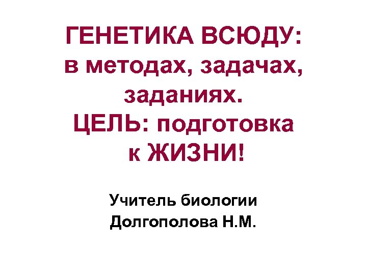 ГЕНЕТИКА ВСЮДУ: в методах, задачах, заданиях. ЦЕЛЬ: подготовка к ЖИЗНИ! Учитель биологии Долгополова Н.