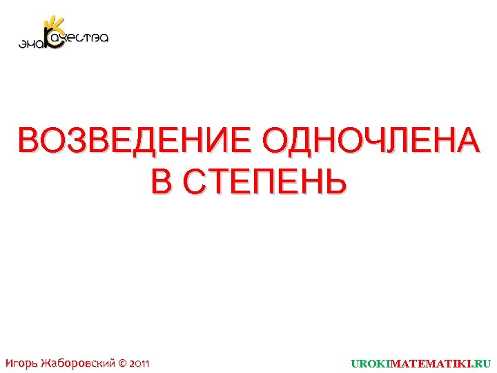 ВОЗВЕДЕНИЕ ОДНОЧЛЕНА В СТЕПЕНЬ Игорь Жаборовский © 2011 UROKIMATEMATIKI. RU 