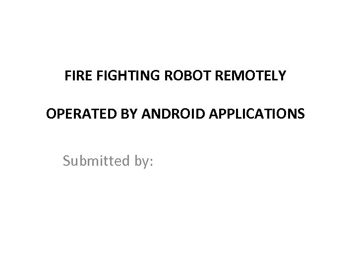 FIRE FIGHTING ROBOT REMOTELY OPERATED BY ANDROID APPLICATIONS Submitted by: 