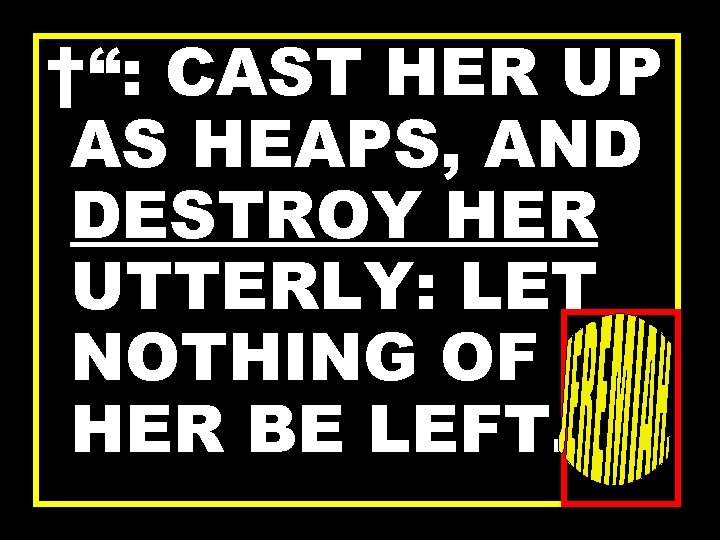 †“: CAST HER UP AS HEAPS, AND DESTROY HER UTTERLY: LET NOTHING OF HER