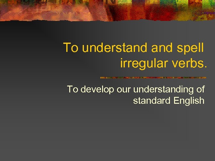 To understand spell irregular verbs. To develop our understanding of standard English 