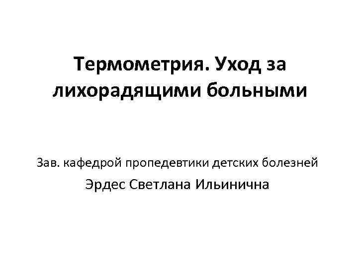 Термометрия. Уход за лихорадящими больными Зав. кафедрой пропедевтики детских болезней Эрдес Светлана Ильинична 