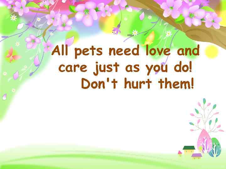 All pets need love and care just as you do! Don't hurt them! Pro.