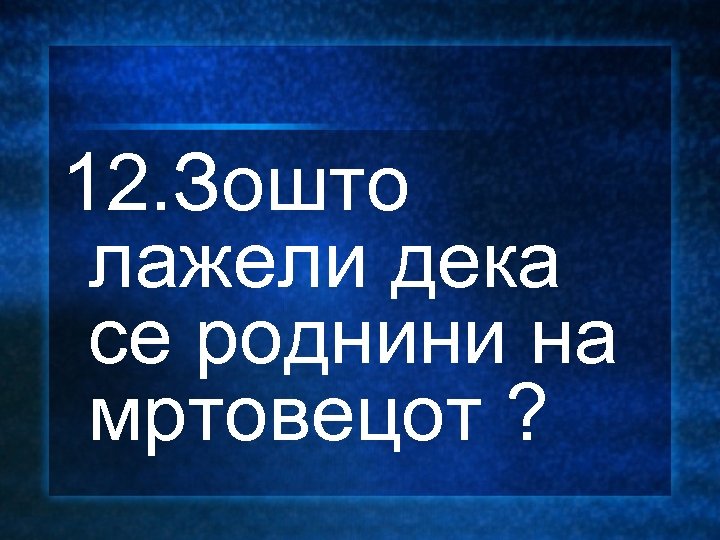 12. Зошто лажели дека се роднини на мртовецот ? 