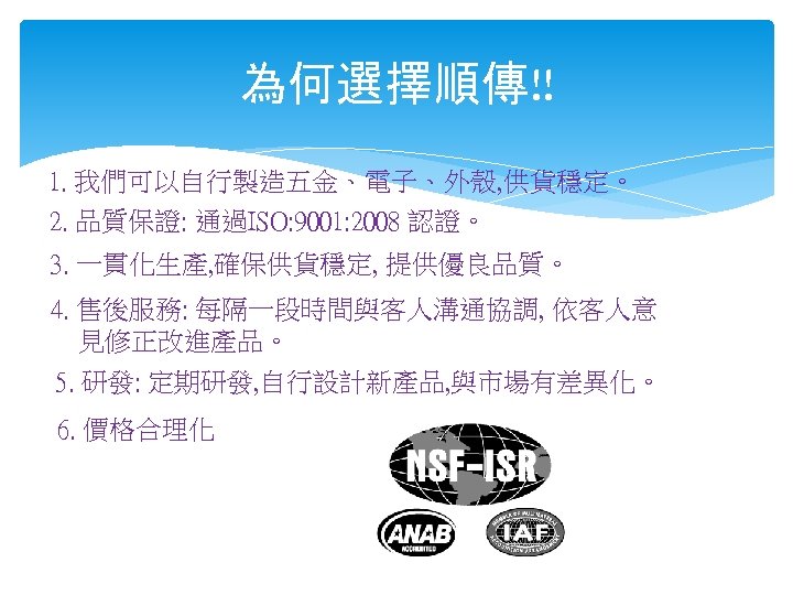 為何選擇順傳!! 1. 我們可以自行製造五金、電子、外殼, 供貨穩定。 2. 品質保證: 通過ISO: 9001: 2008 認證。 3. 一貫化生產, 確保供貨穩定, 提供優良品質。
