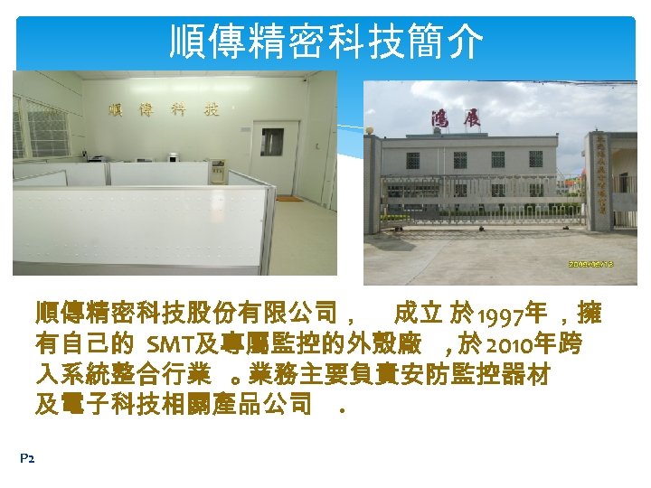 順傳精密科技簡介 順傳精密科技股份有限公司， 成立 於 1997年 ，擁 有自己的 SMT及專屬監控的外殼廠 , 於 2010年跨 入系統整合行業 。 業務主要負責安防監控器材