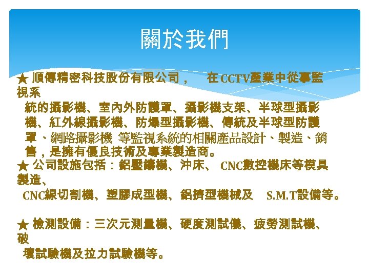 關於我們 ★ 順傳精密科技股份有限公司， 在 CCTV產業中從事監 視系 統的攝影機、室內外防護罩、攝影機支架、半球型攝影 機、紅外線攝影機、防爆型攝影機、傳統及半球型防護 罩 、網路攝影機 等監視系統的相關產品設計、製造、銷 售，是擁有優良技術及專業製造商。 ★ 公司設施包括：鋁壓鑄機、沖床、