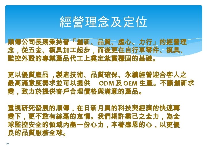 經營理念及定位 順傳公司長期秉持著「創新、品質、虛心、力行」的經營理 念，從五金、模具加 起步，而後更在自行車零件、模具、 監控外殼的專業產品代 上奠定紮實穩固的基礎。 更以優質產品 , 製造技術、品質確保、永續經營迎合客人之 最高滿意度需求並可以提供 ODM 及 OEM 生產。不斷創新求