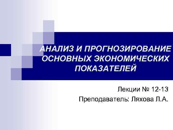 АНАЛИЗ И ПРОГНОЗИРОВАНИЕ ОСНОВНЫХ ЭКОНОМИЧЕСКИХ ПОКАЗАТЕЛЕЙ Лекции № 12 -13 Преподаватель: Ляхова Л. А.