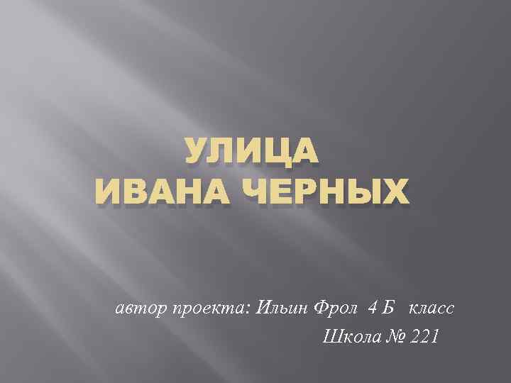 УЛИЦА ИВАНА ЧЕРНЫХ автор проекта: Ильин Фрол 4 Б класс Школа № 221 