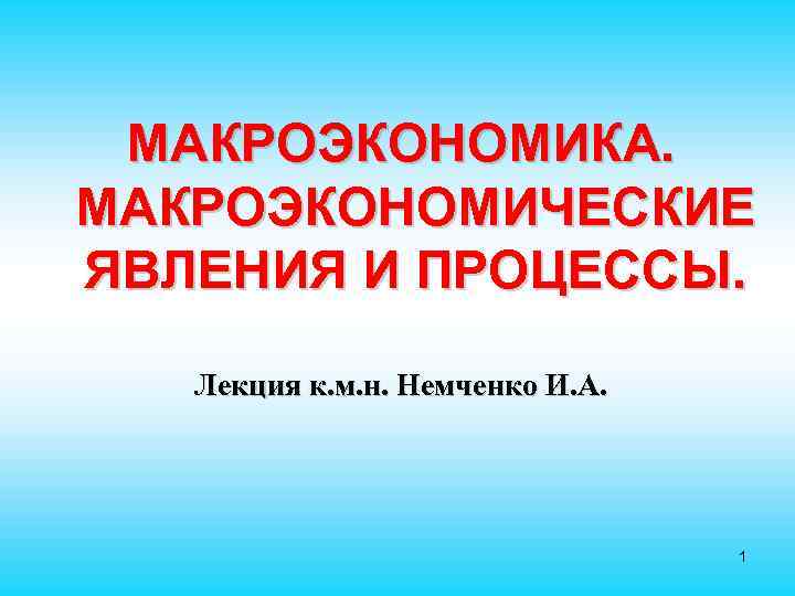 МАКРОЭКОНОМИКА. МАКРОЭКОНОМИЧЕСКИЕ ЯВЛЕНИЯ И ПРОЦЕССЫ. Лекция к. м. н. Немченко И. А. 1 