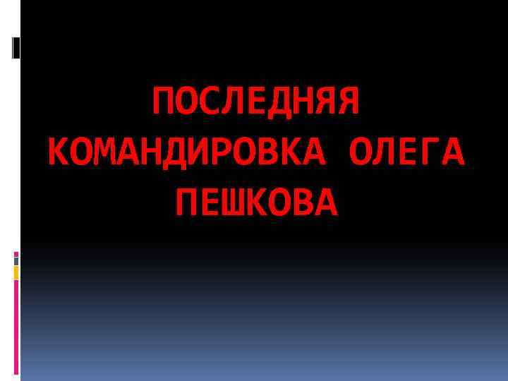 ПОСЛЕДНЯЯ КОМАНДИРОВКА ОЛЕГА ПЕШКОВА 