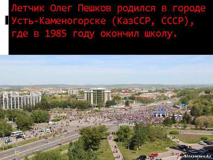 Летчик Олег Пешков родился в городе Усть-Каменогорске (Каз. ССР, СССР), где в 1985 году