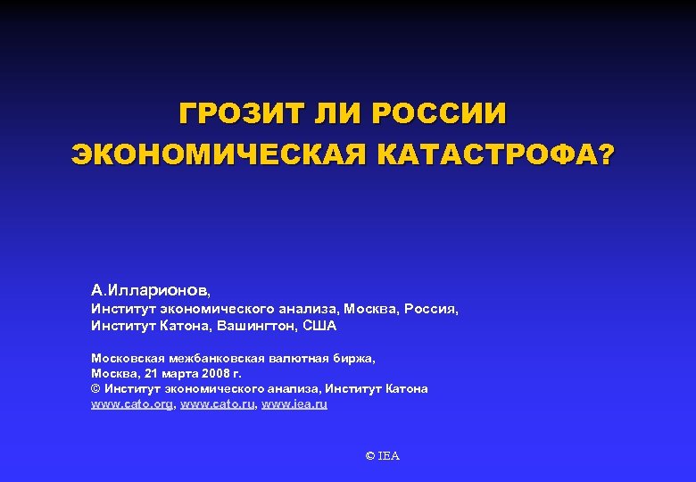 ГРОЗИТ ЛИ РОССИИ ЭКОНОМИЧЕСКАЯ КАТАСТРОФА? А. Илларионов, Институт экономического анализа, Москва, Россия, Институт Катона,