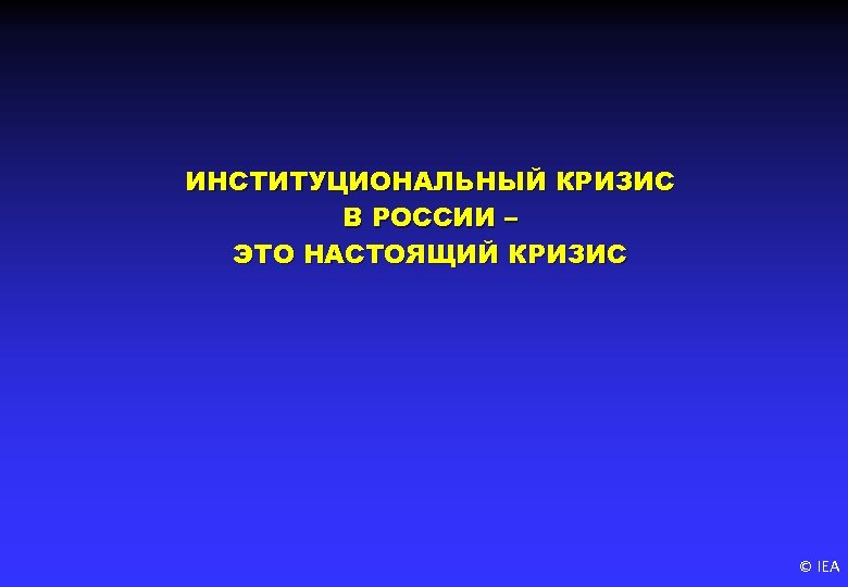 ИНСТИТУЦИОНАЛЬНЫЙ КРИЗИС В РОССИИ – ЭТО НАСТОЯЩИЙ КРИЗИС © IEA 