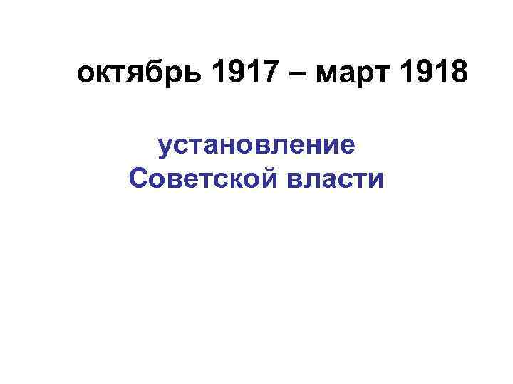 октябрь 1917 – март 1918 установление Советской власти 