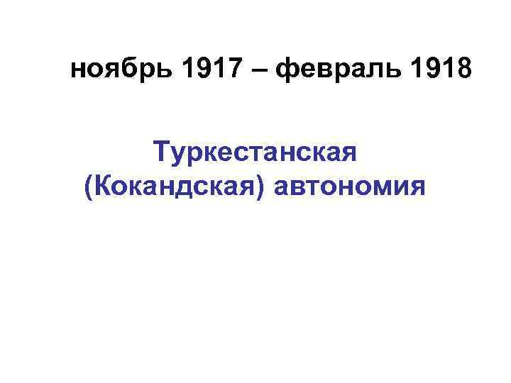 ноябрь 1917 – февраль 1918 Туркестанская (Кокандская) автономия 