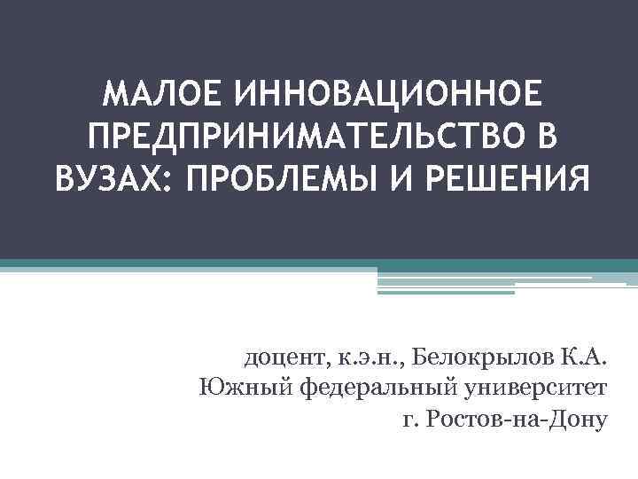 МАЛОЕ ИННОВАЦИОННОЕ ПРЕДПРИНИМАТЕЛЬСТВО В ВУЗАХ: ПРОБЛЕМЫ И РЕШЕНИЯ доцент, к. э. н. , Белокрылов