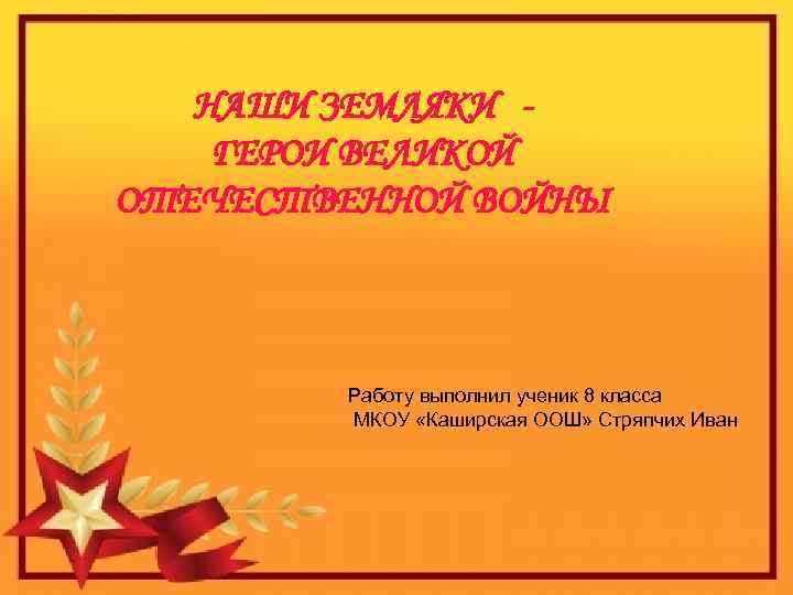 НАШИ ЗЕМЛЯКИ ГЕРОИ ВЕЛИКОЙ ОТЕЧЕСТВЕННОЙ ВОЙНЫ Работу выполнил ученик 8 класса МКОУ «Каширская ООШ»