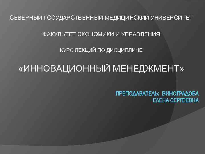 СЕВЕРНЫЙ ГОСУДАРСТВЕННЫЙ МЕДИЦИНСКИЙ УНИВЕРСИТЕТ ФАКУЛЬТЕТ ЭКОНОМИКИ И УПРАВЛЕНИЯ КУРС ЛЕКЦИЙ ПО ДИСЦИПЛИНЕ «ИННОВАЦИОННЫЙ МЕНЕДЖМЕНТ»