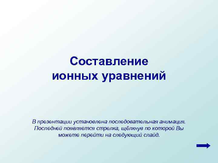 Составление ионных уравнений В презентации установлена последовательная анимация. Последней появляется стрелка, щёлкнув по которой
