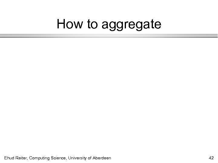 How to aggregate Ehud Reiter, Computing Science, University of Aberdeen 42 