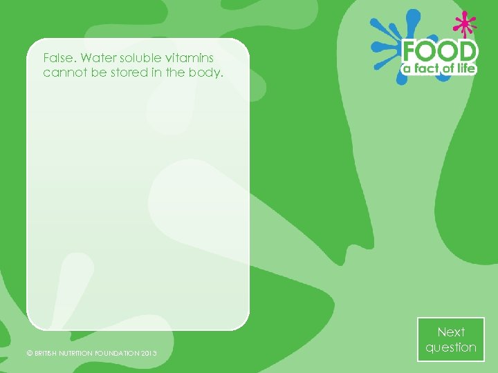 False. Water soluble vitamins cannot be stored in the body. © BRITISH NUTRITION FOUNDATION