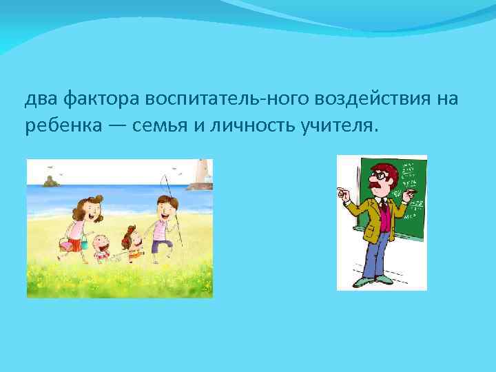 два фактора воспитатель ного воздействия на ребенка — семья и личность учителя. 