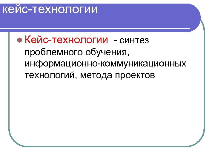 кейс-технологии : l Кейс-технологии - синтез проблемного обучения, информационно-коммуникационных технологий, метода проектов 