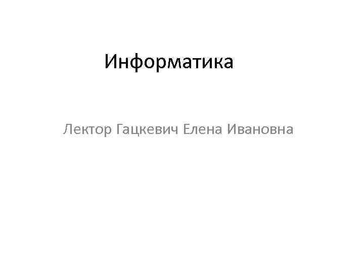 Информатика Лектор Гацкевич Елена Ивановна 
