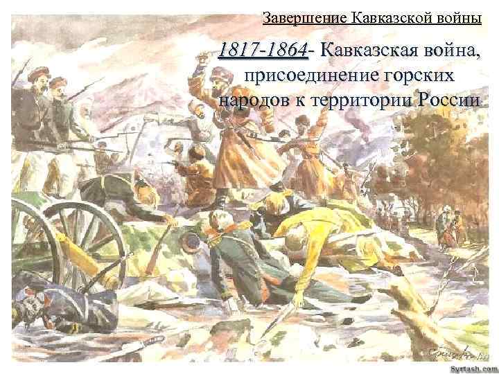 Завершение Кавказской войны 1817 -1864 - Кавказская война, присоединение горских народов к территории России