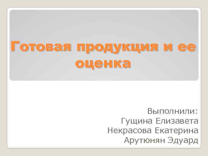 Готовая продукция и ее оценка Выполнили: Гущина Елизавета Некрасова Екатерина Арутюнян Эдуард 