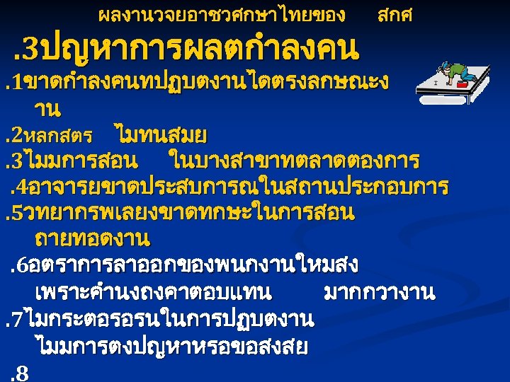 ผลงานวจยอาชวศกษาไทยของ . 3ปญหาการผลตกำลงคน สกศ . 1ขาดกำลงคนทปฏบตงานไดตรงลกษณะง าน. 2หลกสตร ไมทนสมย. 3ไมมการสอน ในบางสาขาทตลาดตองการ. 4อาจารยขาดประสบการณในสถานประกอบการ. 5วทยากรพเลยงขาดทกษะในการสอน ถายทอดงาน.