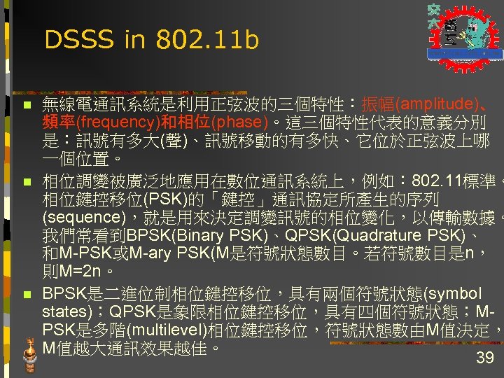DSSS in 802. 11 b n n n 無線電通訊系統是利用正弦波的三個特性：振幅(amplitude)、 頻率(frequency)和相位(phase)。這三個特性代表的意義分別 是：訊號有多大(聲)、訊號移動的有多快、它位於正弦波上哪 一個位置。 相位調變被廣泛地應用在數位通訊系統上，例如： 802.