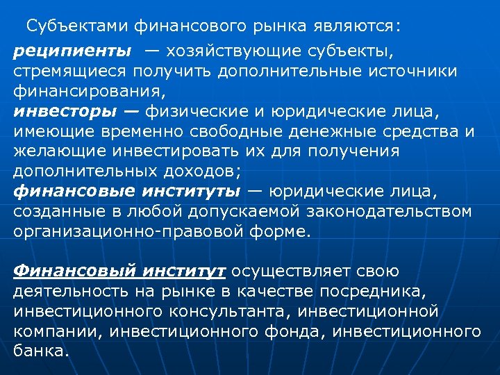 Субъектами финансового рынка являются: реципиенты — хозяйствующие субъекты, стремящиеся получить дополнительные источники финансирования, инвесторы
