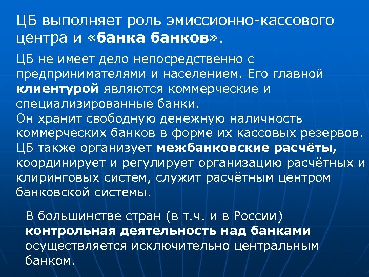 ЦБ выполняет роль эмиссионно-кассового центра и «банка банков» . ЦБ не имеет дело непосредственно