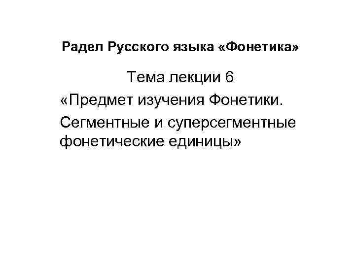 Радел Русского языка «Фонетика» Тема лекции 6 «Предмет изучения Фонетики. Сегментные и суперсегментные фонетические