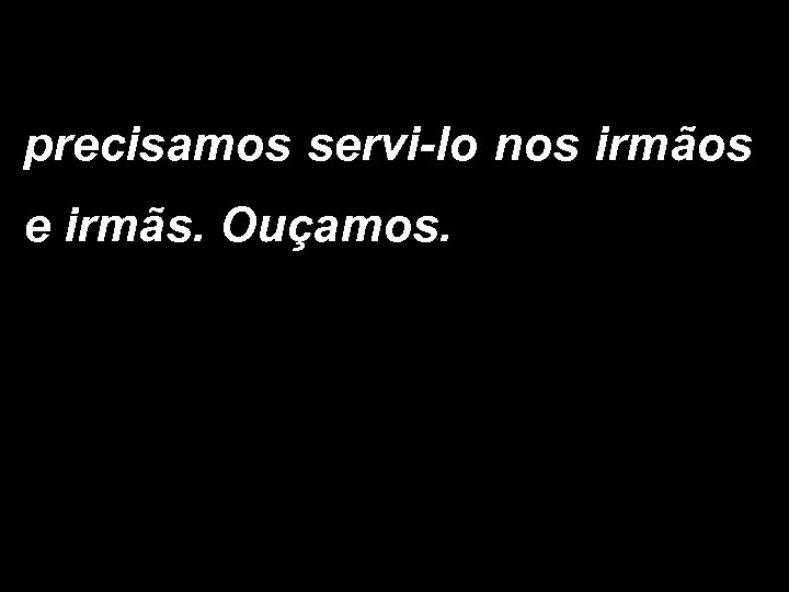 precisamos servi-lo nos irmãos e irmãs. Ouçamos. 